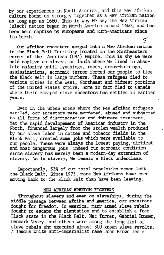 by our experiences in North America, and this New Afrikan culture bound us strongly together as a New Afrikan nation as long ago as 1660. This is why We say the New Afrikan (Black) nation began in North America around 1660, and has been held captive by europeans and Buro-Americans since its birth. s  Our Afrikan ancestors merged into a New Afrikan nation in the Black Belt Territory located on the Southeastern corner of the American (USA) Bupire. This is vhy We were held captive as slaves, on lands where We lived in abso- lute majority until lynchings, rapes, cross-burnings, assissinations, economic terror forced our people to flee the Black Belt in large numbers. These refugees fled to various cities in the Vest, Northeast and Midwest portions of the United States Bupire. Some in fact fled to Canada where their escaped slave ancestors has settled in earlier years.  Even in the urban areas where the New Afrikan refugees settled, our ancestors were murdered, abused and subjected to all forms of discrimination and inhumame treatment. Yet the rapid developement of American industry in the North, financed largely from the stolen wealth produced by our slave labor in cotten and tobacco fields in the Black Belt, created some_jobs which were available to our people. These were always the lowest paying, dirtiest and most dangerous jobs. Indeed our economic condition since slavery has merely been a modern-day extention of slavery. As in slavery, We remain a Black underclass.  Inportantly, 53% of our total population never left the Black Belt. Since 1973, more New Afrikans have been moving back to the Black Belt than have been leaving.  NEW_AFRIKAN FREEDOM FIGHTERS  Throughout slavery and even on slaveships, during the middle passage betveen Afrika and America, our ancestors fought for freedom. In Averica, many armed slave rebels fought to escape the plantation and to establish a free Black state in the Black Belt. Nat Turner, Gabriel Proseer, Demmark Vesey, and others were among the long list of slave rebels who executed almost 300 known slave revolts. A famous white anti-imperialist name John Brown led a 
